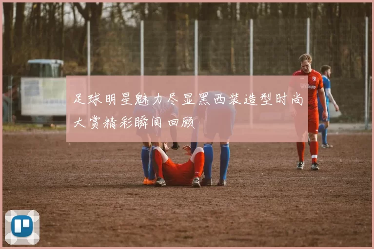 足球明星魅力尽显黑西装造型时尚大赏精彩瞬间回顾