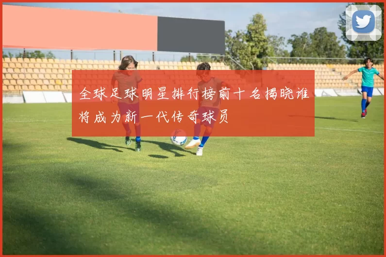 全球足球明星排行榜前十名揭晓谁将成为新一代传奇球员