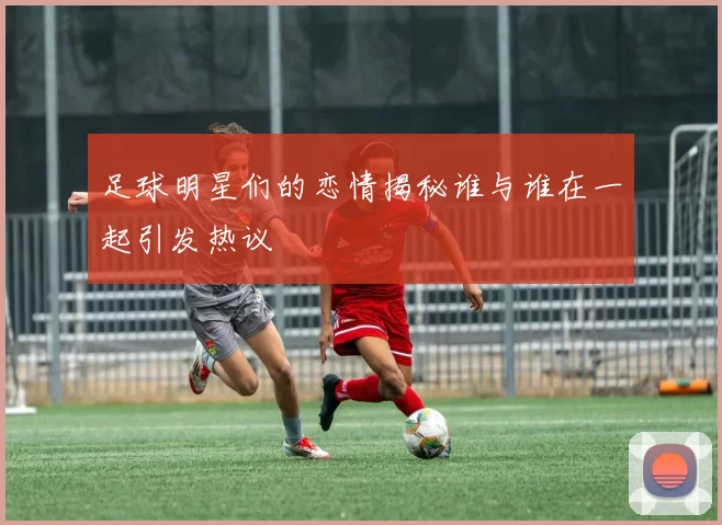 足球明星们的恋情揭秘谁与谁在一起引发热议