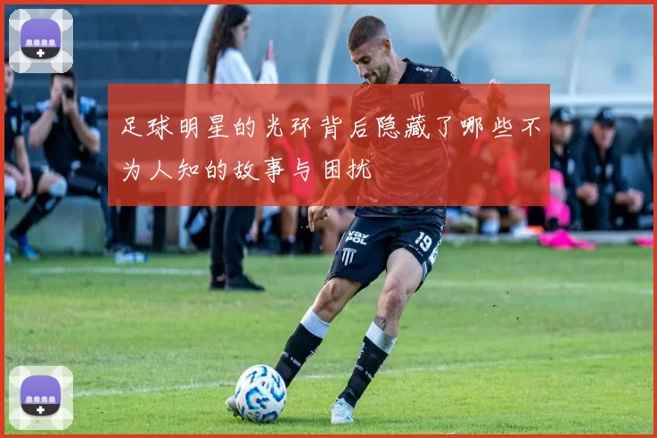 足球明星的光环背后隐藏了哪些不为人知的故事与困扰