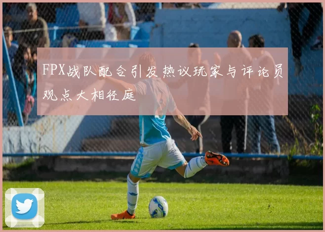 FPX战队配合引发热议玩家与评论员观点大相径庭