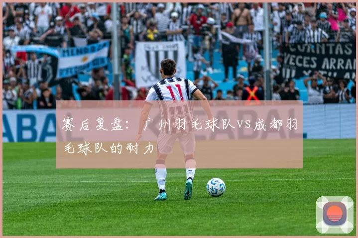 赛后复盘：广州羽毛球队vs成都羽毛球队的耐力