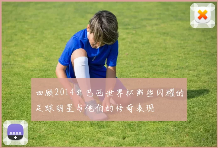 回顾2014年巴西世界杯那些闪耀的足球明星与他们的传奇表现