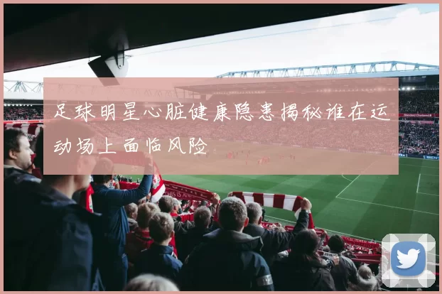 足球明星心脏健康隐患揭秘谁在运动场上面临风险