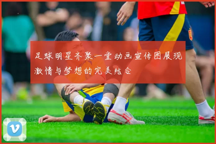 足球明星齐聚一堂动画宣传图展现激情与梦想的完美结合