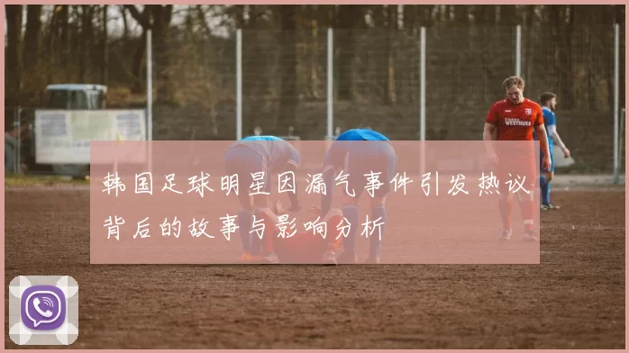 韩国足球明星因漏气事件引发热议背后的故事与影响分析