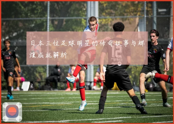 日本三位足球明星的传奇故事与辉煌成就解析