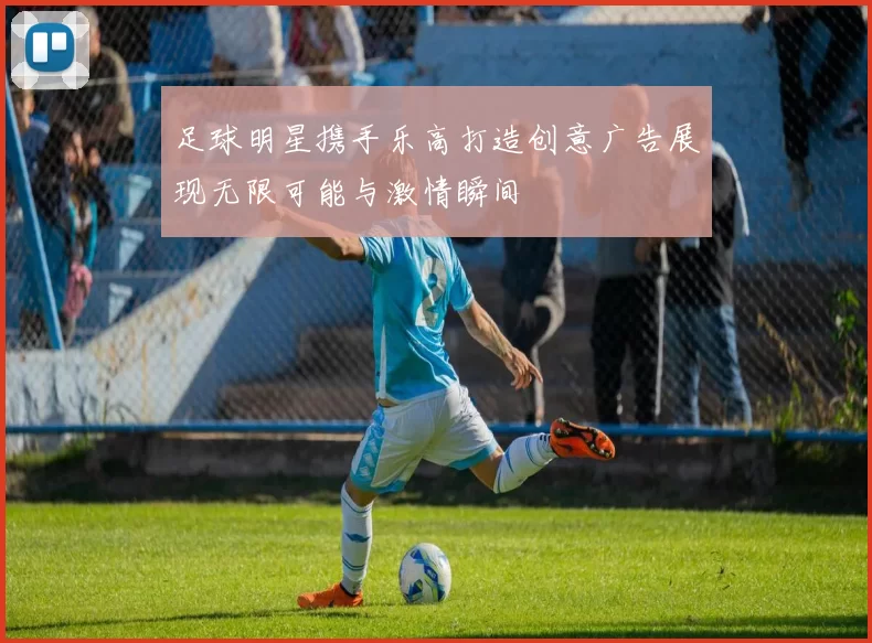 足球明星携手乐高打造创意广告展现无限可能与激情瞬间