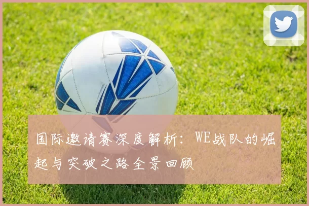 国际邀请赛深度解析：WE战队的崛起与突破之路全景回顾