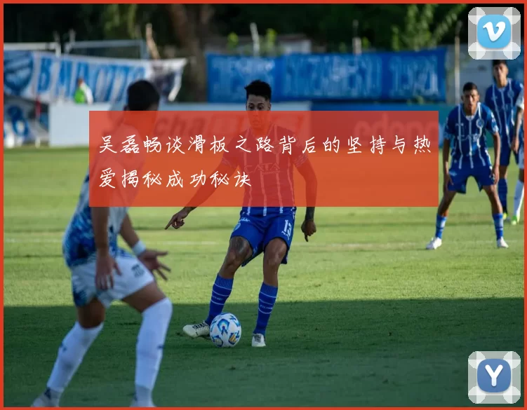 吴磊畅谈滑板之路背后的坚持与热爱揭秘成功秘诀