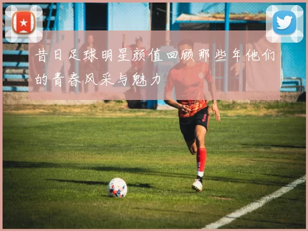 昔日足球明星颜值回顾那些年他们的青春风采与魅力
