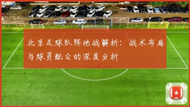 北京足球队阵地战解析：战术布局与球员配合的深度分析