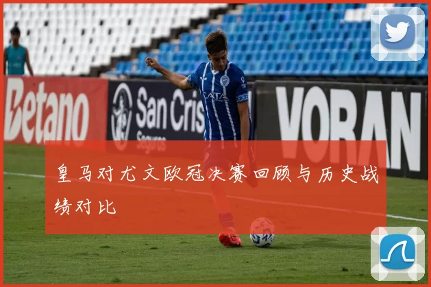 皇马对尤文欧冠决赛回顾与历史战绩对比