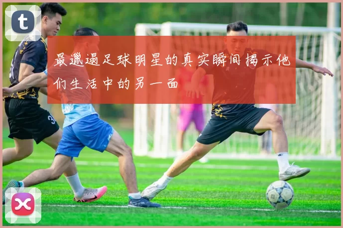 最邋遢足球明星的真实瞬间揭示他们生活中的另一面