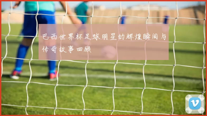 巴西世界杯足球明星的辉煌瞬间与传奇故事回顾