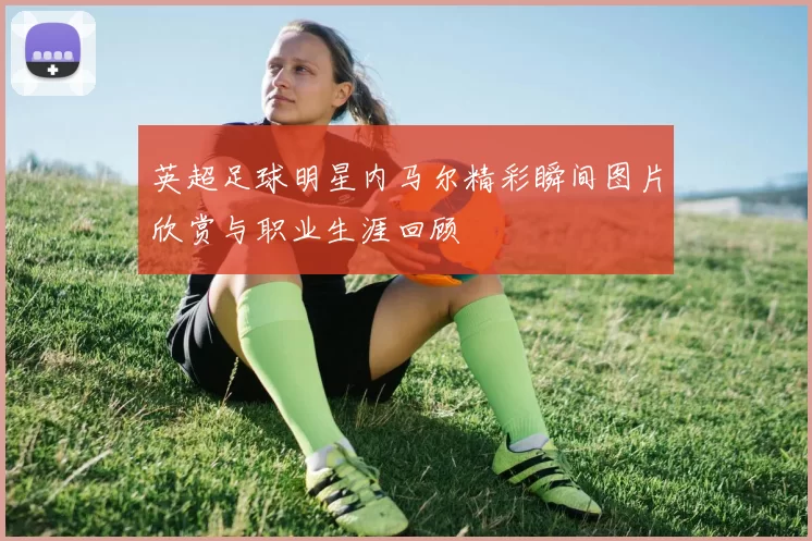 英超足球明星内马尔精彩瞬间图片欣赏与职业生涯回顾