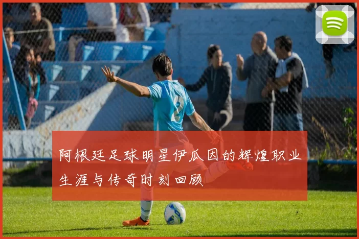 阿根廷足球明星伊瓜因的辉煌职业生涯与传奇时刻回顾