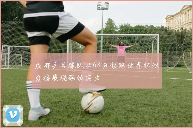 成都乒乓球队以68分领跑世界杯积分榜展现强劲实力