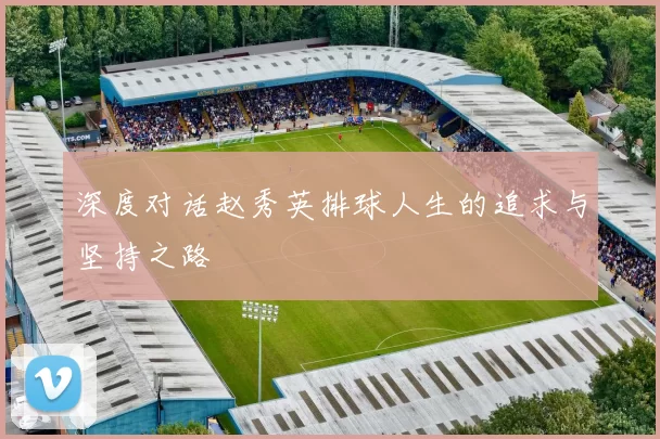深度对话赵秀英排球人生的追求与坚持之路