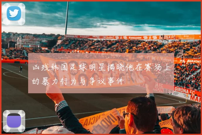 凶残韩国足球明星揭晓他在赛场上的暴力行为与争议事件
