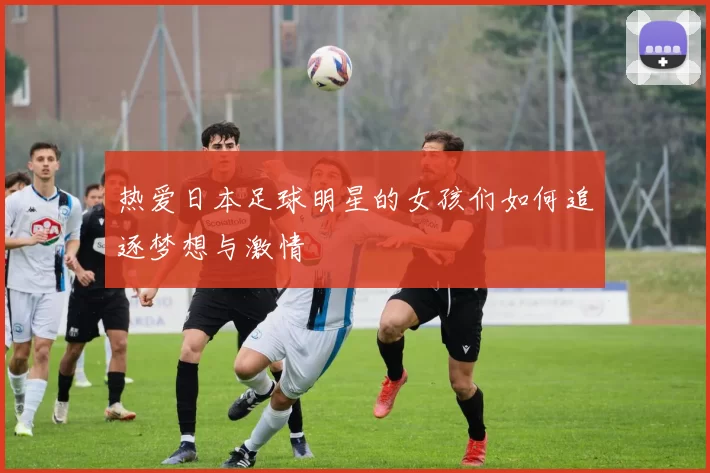 热爱日本足球明星的女孩们如何追逐梦想与激情