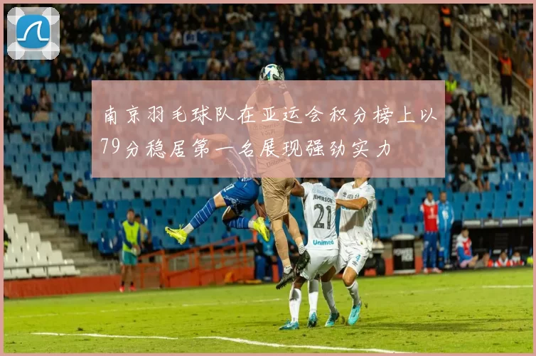 南京羽毛球队在亚运会积分榜上以79分稳居第一名展现强劲实力