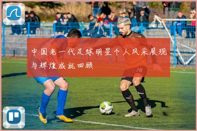 中国老一代足球明星个人风采展现与辉煌成就回顾