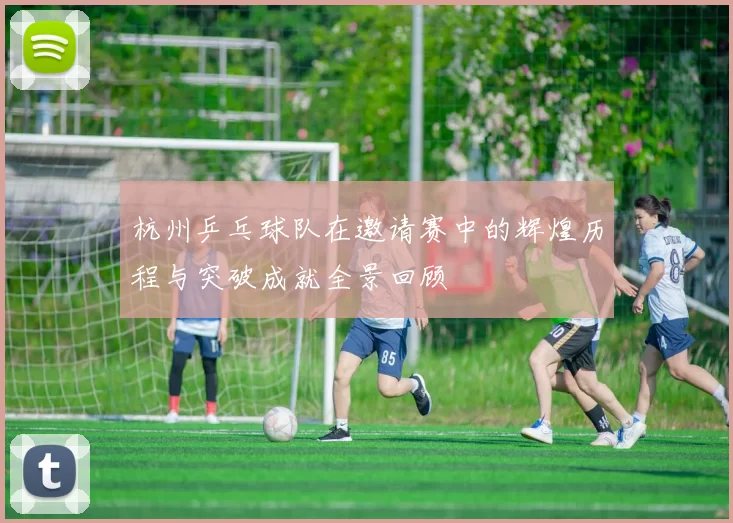 杭州乒乓球队在邀请赛中的辉煌历程与突破成就全景回顾