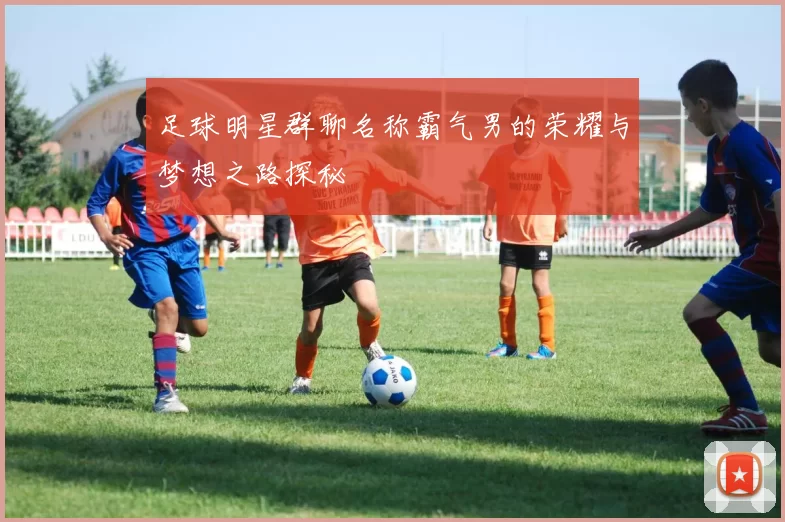 足球明星群聊名称霸气男的荣耀与梦想之路探秘
