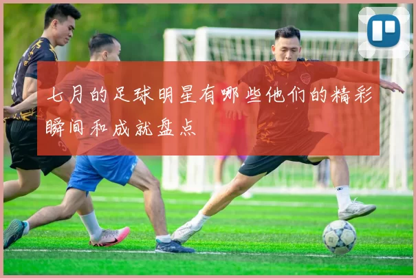 七月的足球明星有哪些他们的精彩瞬间和成就盘点