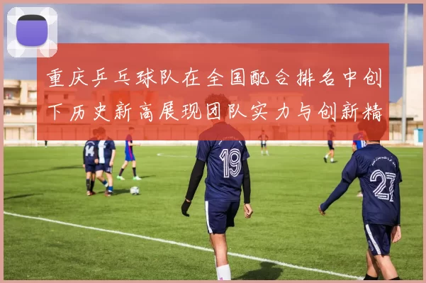 重庆乒乓球队在全国配合排名中创下历史新高展现团队实力与创新精神