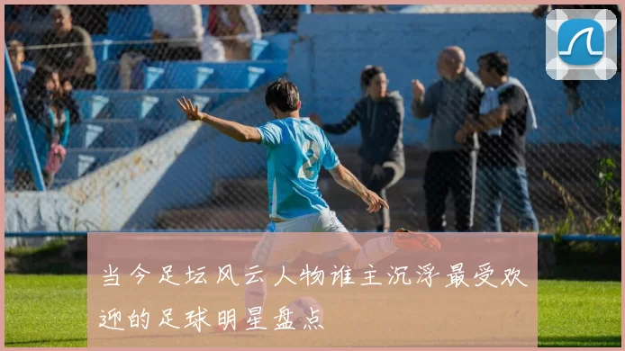 当今足坛风云人物谁主沉浮最受欢迎的足球明星盘点