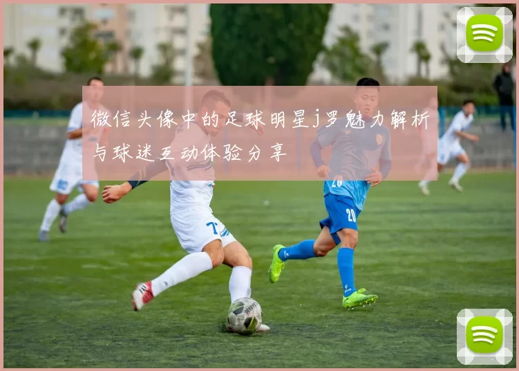 微信头像中的足球明星j罗魅力解析与球迷互动体验分享