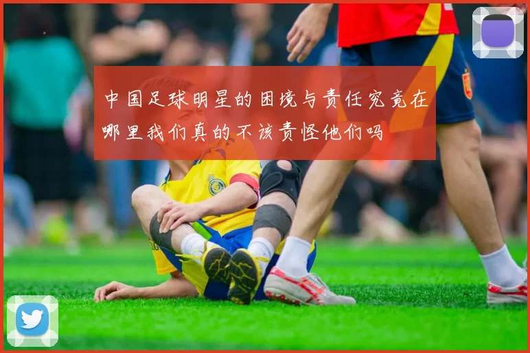 中国足球明星的困境与责任究竟在哪里我们真的不该责怪他们吗