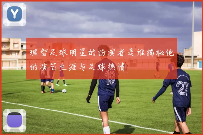 理智足球明星的扮演者是谁揭秘他的演艺生涯与足球热情
