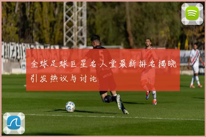 全球足球巨星名人堂最新排名揭晓引发热议与讨论