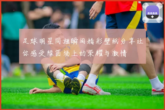 足球明星同框瞬间精彩壁纸分享让你感受绿茵场上的荣耀与激情