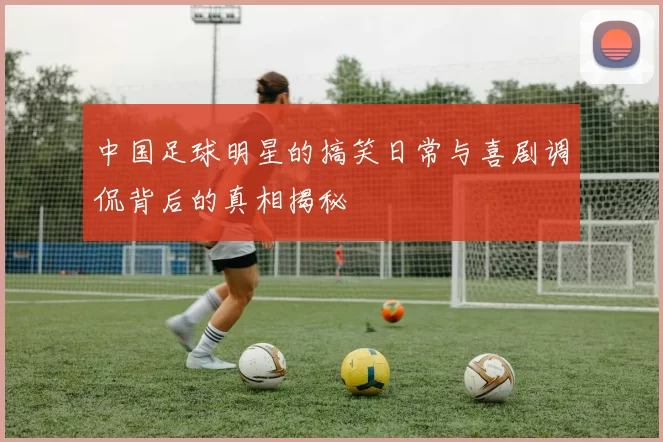 中国足球明星的搞笑日常与喜剧调侃背后的真相揭秘