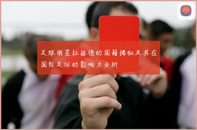 足球明星拉赫德的国籍揭秘及其在国际足坛的影响力分析