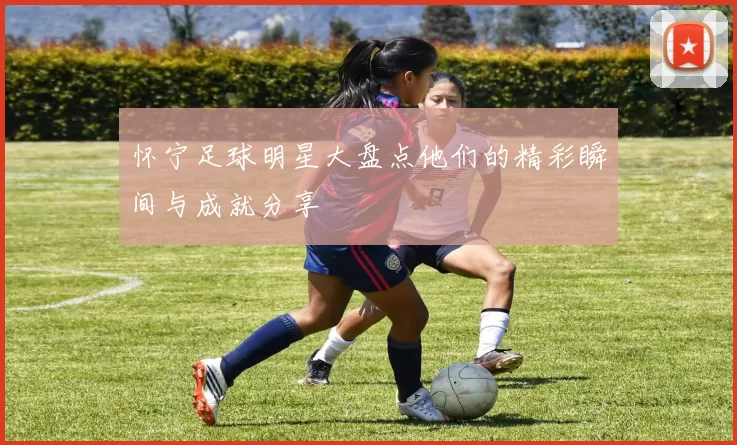 怀宁足球明星大盘点他们的精彩瞬间与成就分享