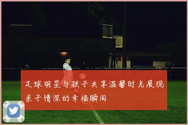 足球明星与孩子共享温馨时光展现亲子情深的幸福瞬间