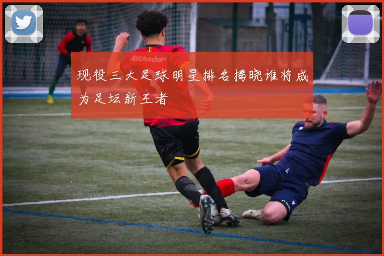 现役三大足球明星排名揭晓谁将成为足坛新王者