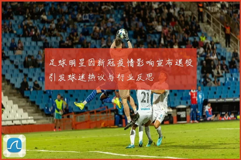 足球明星因新冠疫情影响宣布退役引发球迷热议与行业反思