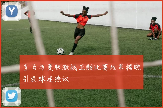 皇马与曼联激战正酣比赛结果揭晓引发球迷热议