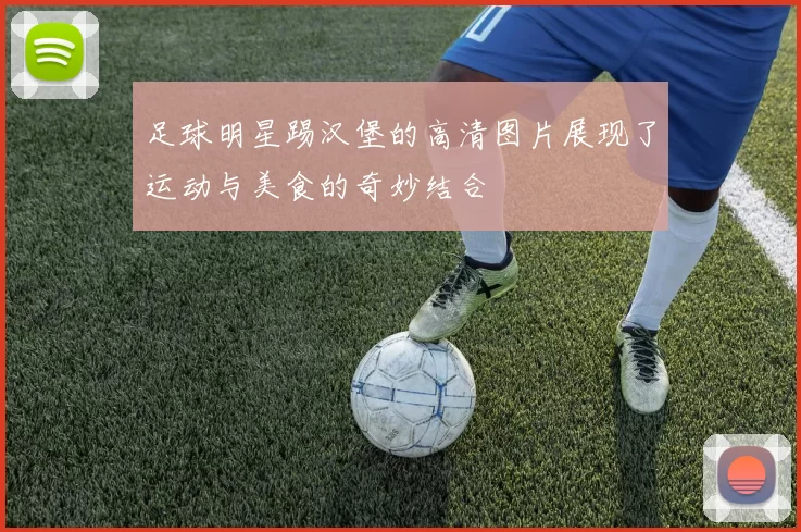 足球明星踢汉堡的高清图片展现了运动与美食的奇妙结合