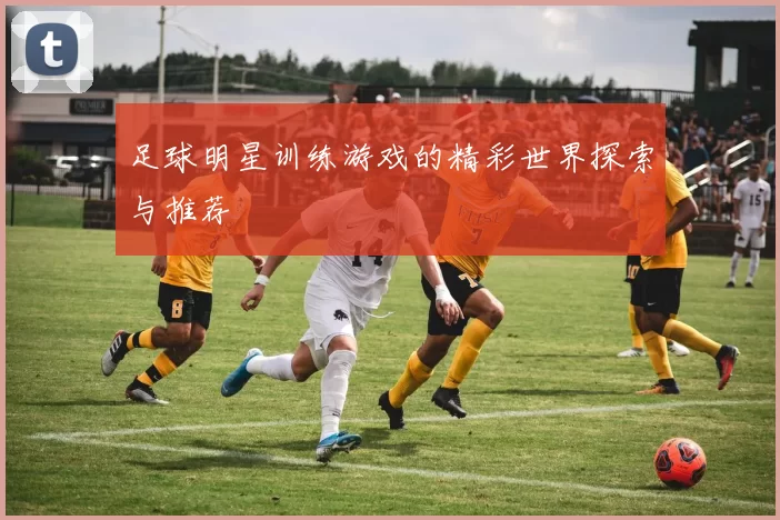 足球明星训练游戏的精彩世界探索与推荐