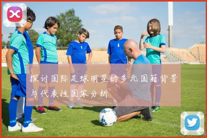 探讨国际足球明星的多元国籍背景与代表性国家分析