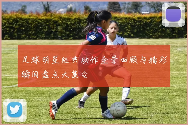 足球明星经典动作全景回顾与精彩瞬间盘点大集合