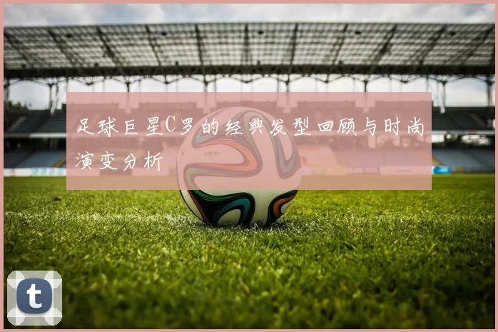 足球巨星C罗的经典发型回顾与时尚演变分析