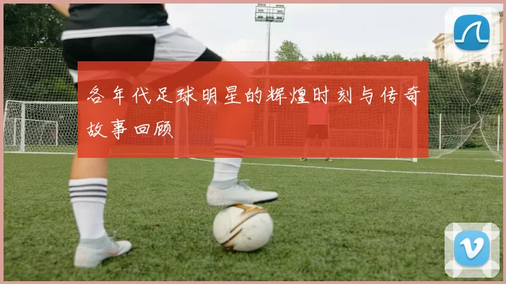 各年代足球明星的辉煌时刻与传奇故事回顾